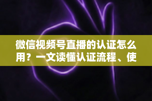 微信视频号直播的认证怎么用？一文读懂认证流程、使用方法与运营价值
