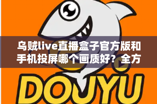 乌贼live直播盒子官方版和手机投屏哪个画质好？全方位画质对比与优化指南