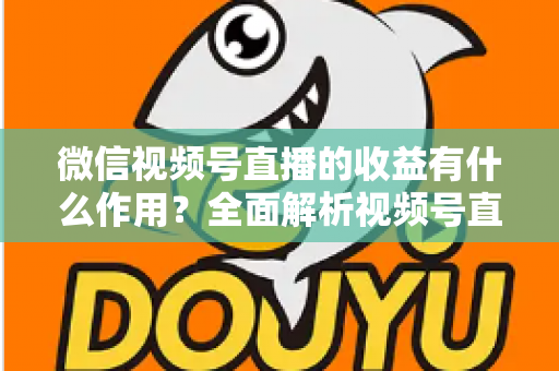 微信视频号直播的收益有什么作用？全面解析视频号直播变现的价值与意义