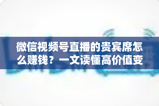 微信视频号直播的贵宾席怎么赚钱？一文读懂高价值变现玩法与实战攻略