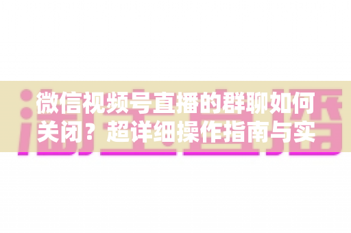 微信视频号直播的群聊如何关闭？超详细操作指南与实用技巧全解析