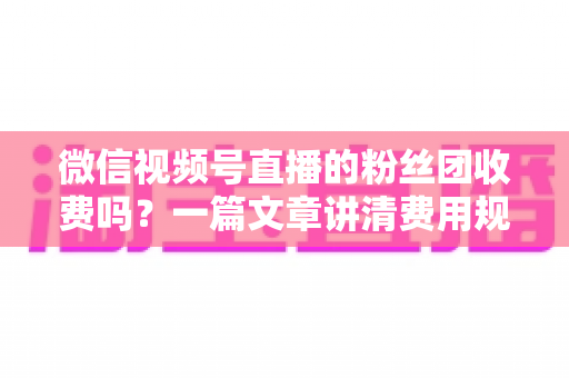 微信视频号直播的粉丝团收费吗？一篇文章讲清费用规则、粉丝权益与理性消费指南