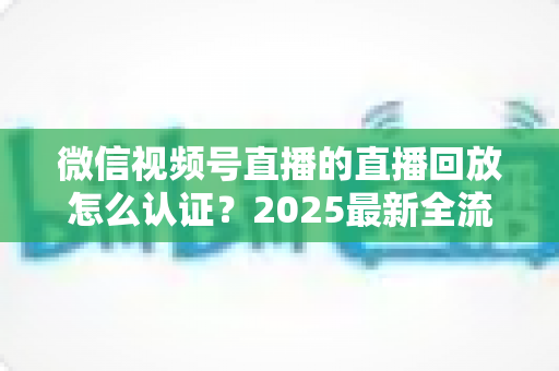 微信视频号直播的直播回放怎么认证？2025最新全流程认证指南与实操技巧详解