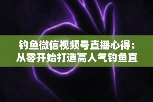 钓鱼微信视频号直播心得：从零开始打造高人气钓鱼直播间的实战经验分享