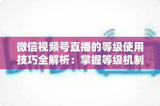 微信视频号直播的等级使用技巧全解析:掌握等级机制,快速提升直播间人气与变现能力 微信视频号直播的等级使用技巧全解析:掌握等级机制,快速提升直播间人气与变现能力