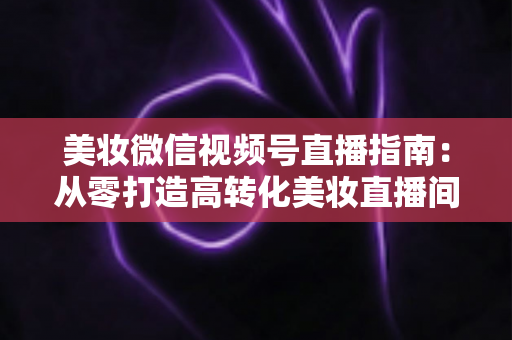 美妆微信视频号直播指南：从零打造高转化美妆直播间的全流程攻略