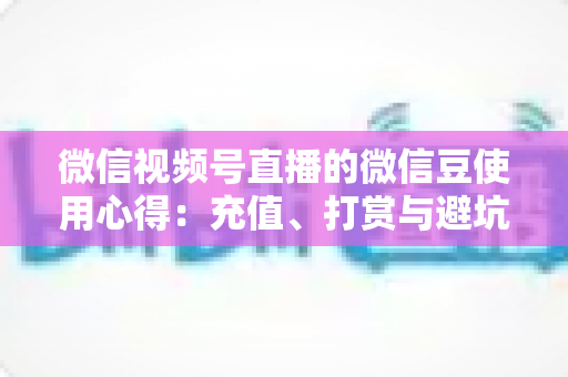 微信视频号直播的微信豆使用心得：充值、打赏与避坑的一站式实战指南