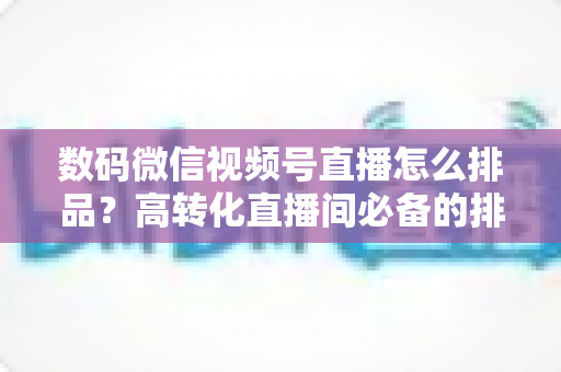数码微信视频号直播怎么排品？高转化直播间必备的排品逻辑与实操全攻略