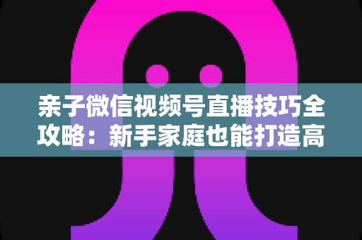 亲子微信视频号直播技巧全攻略：新手家庭也能打造高人气直播间的实用指南