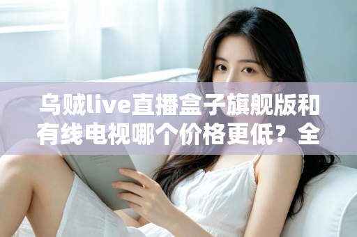 乌贼live直播盒子旗舰版和有线电视哪个价格更低?全方位费用对比与家庭选购指南 乌贼live直播盒子旗舰版和有线电视哪个价格更低?全方位费用对比与家庭选购指南