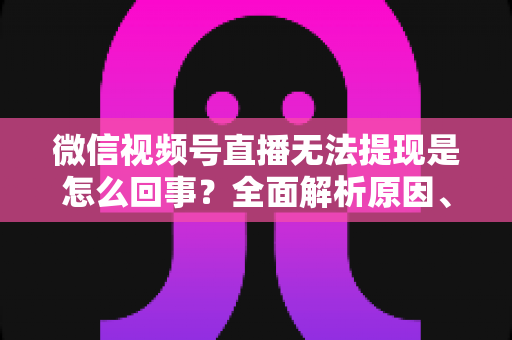 微信视频号直播无法提现是怎么回事？全面解析原因、解决方案与避坑指南