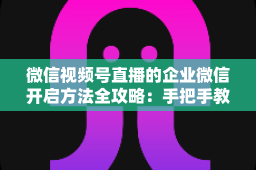 微信视频号直播的企业微信开启方法全攻略:手把手教你打通公私域流量,助力企业高效获客转化 微信视频号直播的企业微信开启方法全攻略:手把手教你打通公私域流量,助力企业高效获客转化