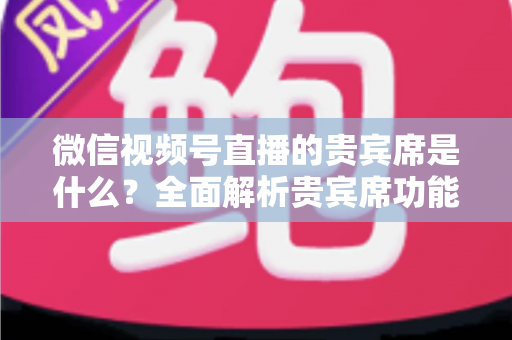 微信视频号直播的贵宾席是什么？全面解析贵宾席功能、权益与使用攻略