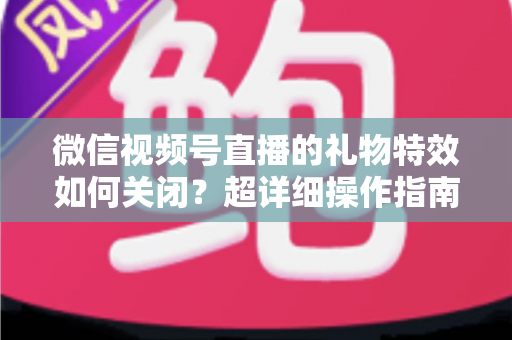 微信视频号直播的礼物特效如何关闭？超详细操作指南与实用技巧全解析