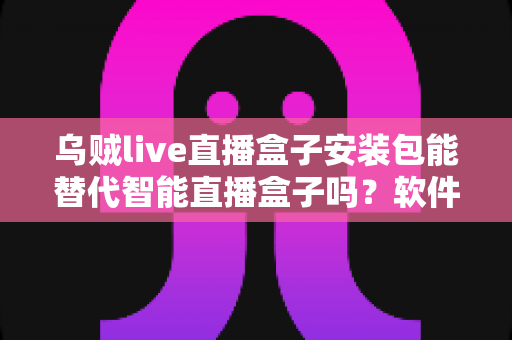 乌贼live直播盒子安装包能替代智能直播盒子吗？软件与硬件直播方案深度对比解析
