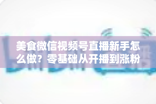 美食微信视频号直播新手怎么做？零基础从开播到涨粉变现的全流程实战指南