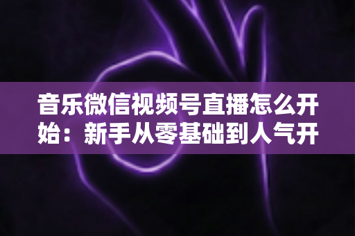 音乐微信视频号直播怎么开始:新手从零基础到人气开播的完整实战指南 音乐微信视频号直播怎么开始:新手从零基础到人气开播的完整实战指南