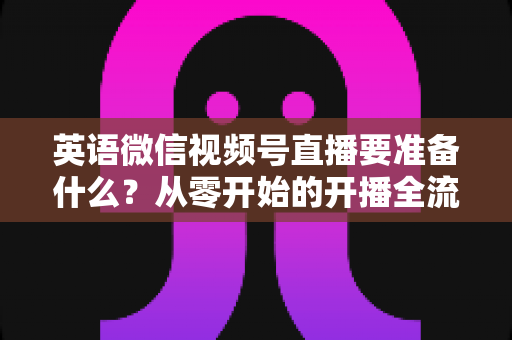 英语微信视频号直播要准备什么？从零开始的开播全流程准备清单与实战攻略