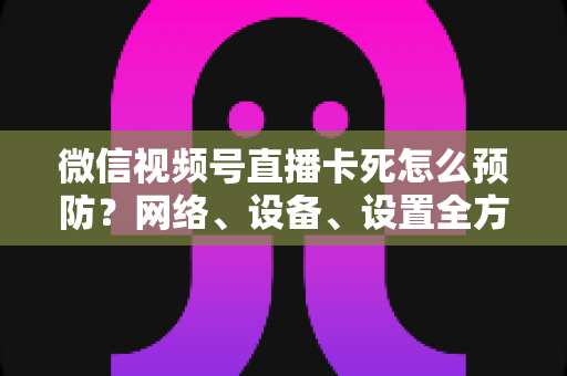 微信视频号直播卡死怎么预防?网络、设备、设置全方位防卡实战指南 微信视频号直播卡死怎么预防?网络、设备、设置全方位防卡实战指南