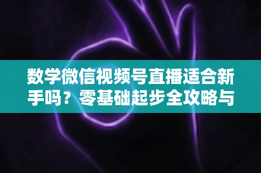 数学微信视频号直播适合新手吗？零基础起步全攻略与深度解析