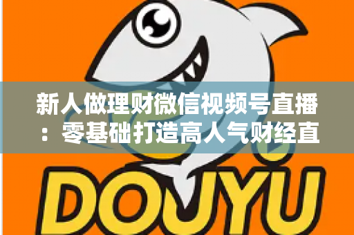 新人做理财微信视频号直播：零基础打造高人气财经直播间的实战全攻略