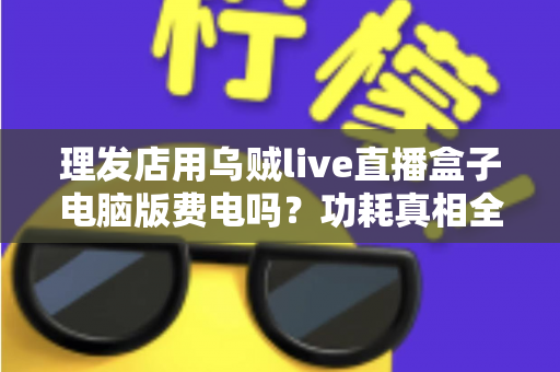 理发店用乌贼live直播盒子电脑版费电吗？功耗真相全解析与省电实用指南