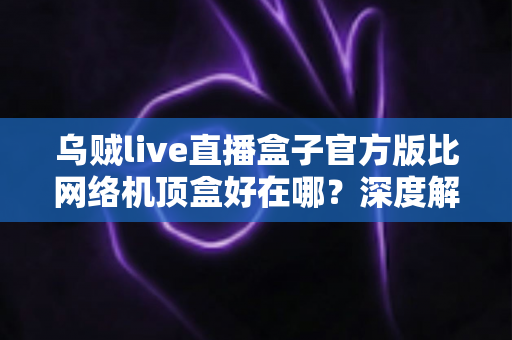 乌贼live直播盒子官方版比网络机顶盒好在哪？深度解析轻量级直播软件的核心优势与选购指南