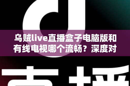 乌贼live直播盒子电脑版和有线电视哪个流畅?深度对比分析与观看体验全指南 乌贼live直播盒子电脑版和有线电视哪个流畅?深度对比分析与观看体验全指南