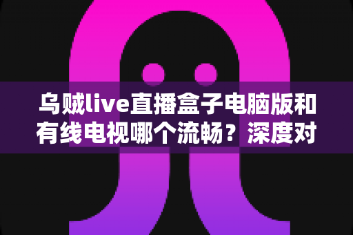 乌贼live直播盒子电脑版和有线电视哪个流畅?深度对比分析与观看体验全指南 乌贼live直播盒子电脑版和有线电视哪个流畅?深度对比分析与观看体验全指南