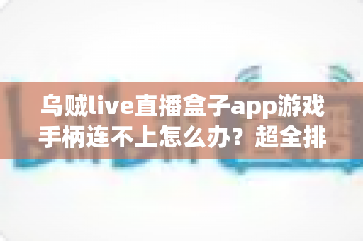 乌贼live直播盒子app游戏手柄连不上怎么办？超全排查指南帮你秒恢复畅玩体验