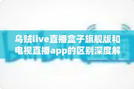 乌贼live直播盒子旗舰版和电视直播app的区别深度解析：硬件盒子与软件应用到底怎么选？