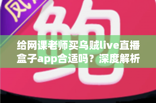 给网课老师买乌贼live直播盒子app合适吗?深度解析与选购决策全指南 给网课老师买乌贼live直播盒子app合适吗?深度解析与选购决策全指南