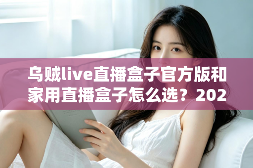 乌贼live直播盒子官方版和家用直播盒子怎么选?2025年最新选购指南助你一键避坑 乌贼live直播盒子官方版和家用直播盒子怎么选?2025年最新选购指南助你一键避坑
