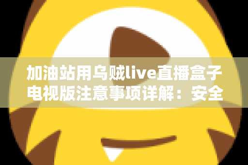 加油站用乌贼live直播盒子电视版注意事项详解：安全安装、合规使用与日常维护全攻略