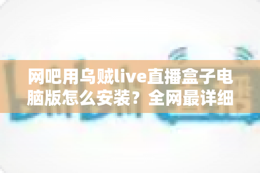 网吧用乌贼live直播盒子电脑版怎么安装？全网最详细安装教程、配置要求与常见问题一站式解答