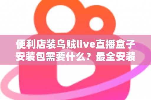 便利店装乌贼live直播盒子安装包需要什么？最全安装条件与步骤指南一文读懂