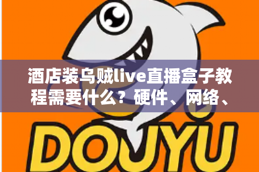 酒店装乌贼live直播盒子教程需要什么？硬件、网络、账号与安装步骤一站式准备清单