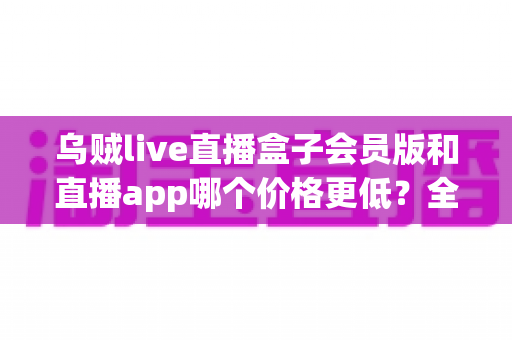 乌贼live直播盒子会员版和直播app哪个价格更低?全面价格对比与省钱选购指南 乌贼live直播盒子会员版和直播app哪个价格更低?全面价格对比与省钱选购指南
