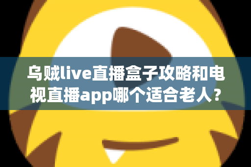 乌贼live直播盒子攻略和电视直播app哪个适合老人？一篇讲透的实用对比指南