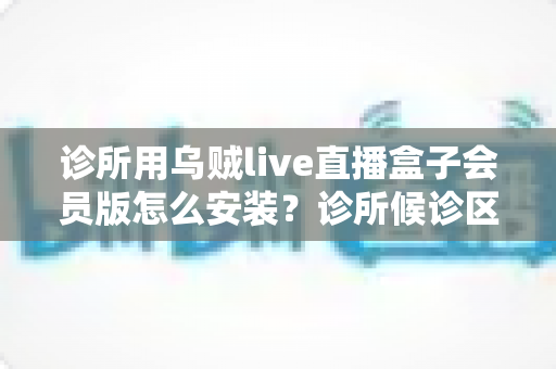 诊所用乌贼live直播盒子会员版怎么安装？诊所候诊区直播盒子安装设置一站式实用指南