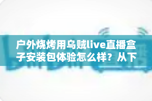 户外烧烤用乌贼live直播盒子安装包体验怎么样？从下载安装到户外实测的全面解析