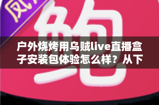 户外烧烤用乌贼live直播盒子安装包体验怎么样？从下载安装到户外实测的全面解析