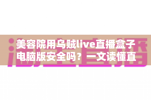 美容院用乌贼live直播盒子电脑版安全吗？一文读懂直播工具的安全风险与实用防范指南