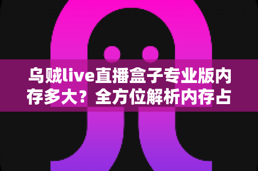 乌贼live直播盒子专业版内存多大？全方位解析内存占用、设备配置要求与实用优化技巧