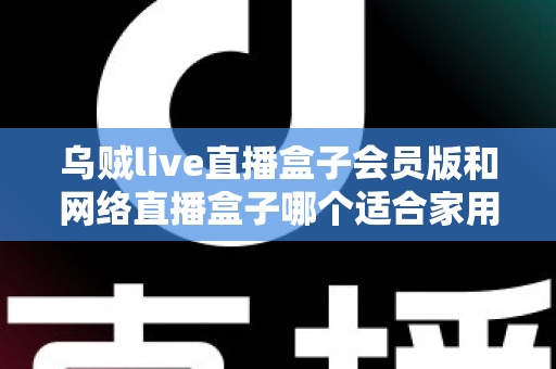 乌贼live直播盒子会员版和网络直播盒子哪个适合家用？家庭观影直播设备深度对比与避坑选购指南