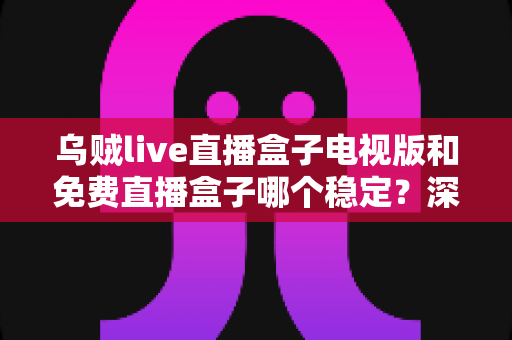乌贼live直播盒子电视版和免费直播盒子哪个稳定？深度对比解析与选购指南