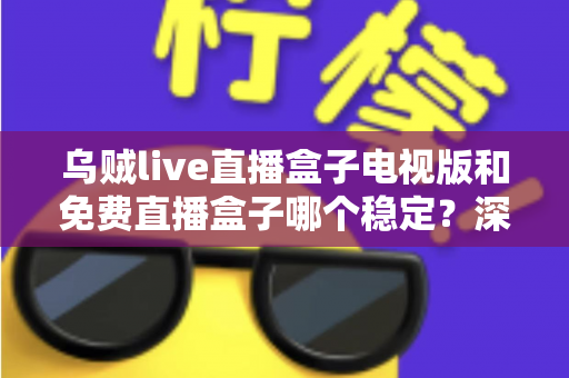 乌贼live直播盒子电视版和免费直播盒子哪个稳定？深度对比解析与选购指南