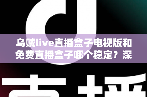 乌贼live直播盒子电视版和免费直播盒子哪个稳定？深度对比解析与选购指南