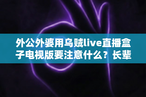 外公外婆用乌贼live直播盒子电视版要注意什么？长辈安全畅享大屏直播的实用指南