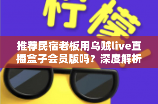 推荐民宿老板用乌贼live直播盒子会员版吗？深度解析功能、成本与适用人群